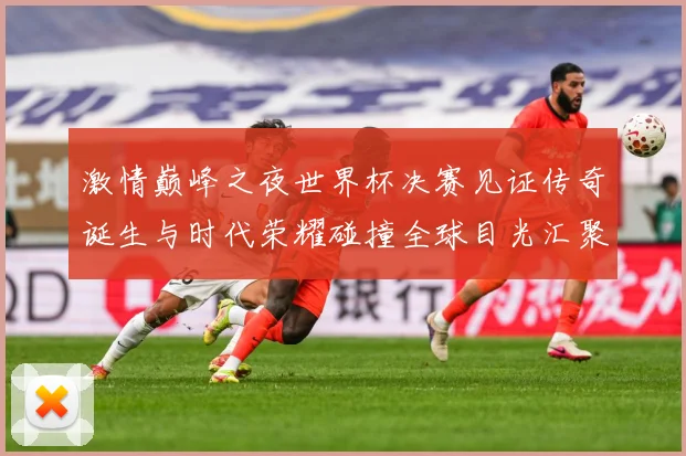 激情巅峰之夜世界杯决赛见证传奇诞生与时代荣耀碰撞全球目光汇聚数据研判：最新赛事动态与深度分析