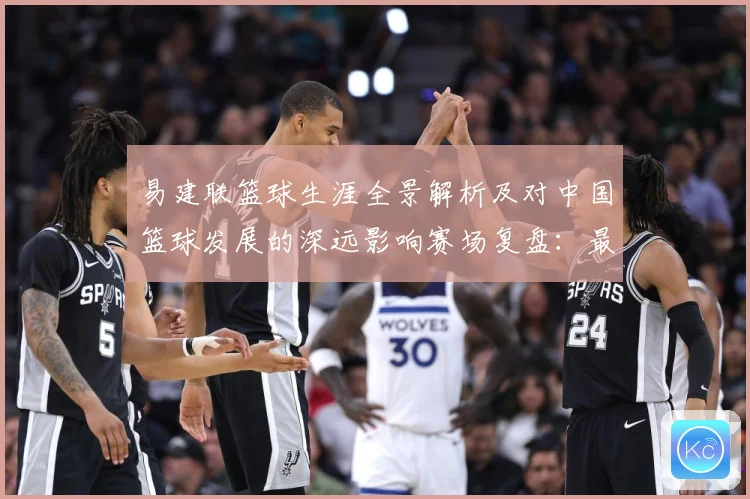 易建联篮球生涯全景解析及对中国篮球发展的深远影响赛场复盘：最新赛事动态与深度分析