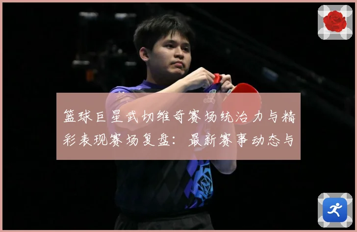 篮球巨星武切维奇赛场统治力与精彩表现赛场复盘：最新赛事动态与深度分析