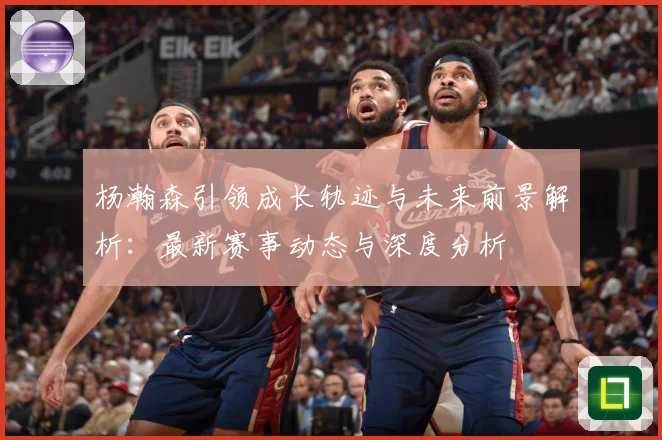 杨瀚森引领成长轨迹与未来前景解析：最新赛事动态与深度分析