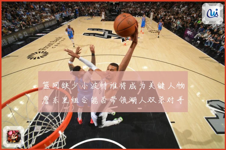 篮网缺少小波特谁将成为关键人物詹东里组合能否带领湖人双杀对手赛场复盘：最新赛事动态与深度分析