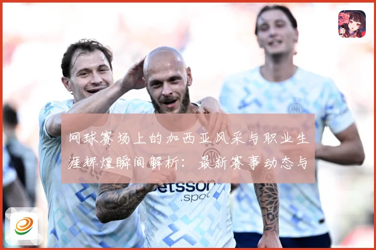 网球赛场上的加西亚风采与职业生涯辉煌瞬间解析：最新赛事动态与深度分析