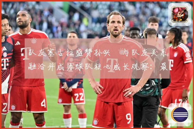 队友塞古拉盛赞孙兴慜与队友关系融洽并成为球队核心成长观察：最新赛事动态与深度分析