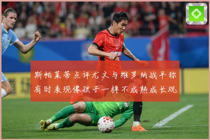 斯帕莱蒂点评尤文与维罗纳战平称有时表现像孩子一样不成熟成长观察：最新赛事动态与深度分析