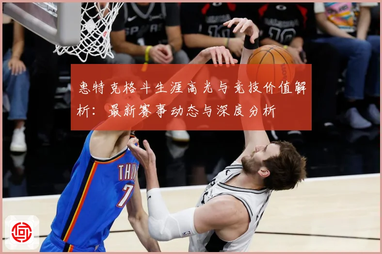 惠特克格斗生涯高光与竞技价值解析：最新赛事动态与深度分析