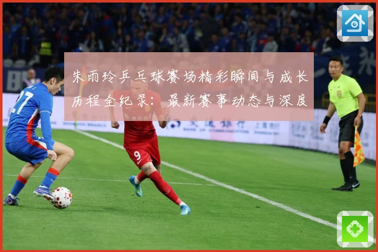 朱雨玲乒乓球赛场精彩瞬间与成长历程全纪录：最新赛事动态与深度分析