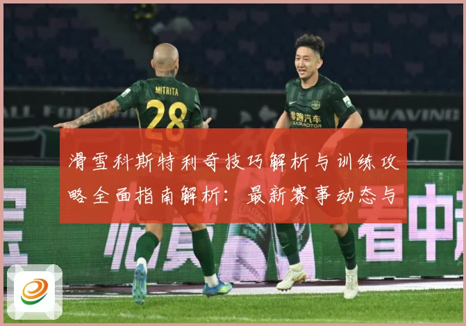 滑雪科斯特利奇技巧解析与训练攻略全面指南解析：最新赛事动态与深度分析