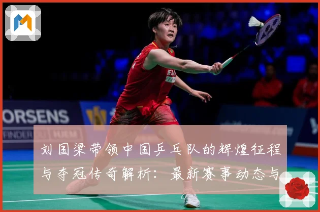 刘国梁带领中国乒乓队的辉煌征程与夺冠传奇解析：最新赛事动态与深度分析