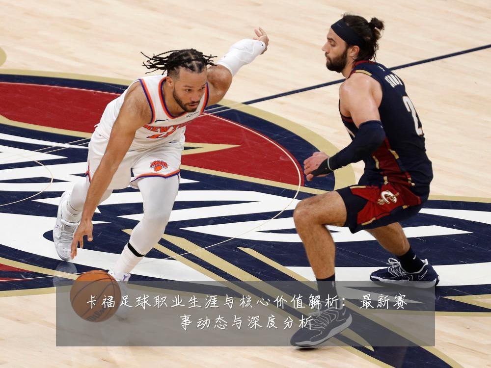 卡福足球职业生涯与核心价值解析:最新赛事动态与深度分析