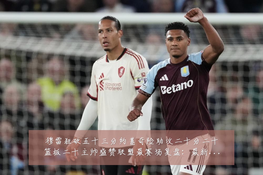 穆雷狂砍五十三分约基奇险助攻二十分二十篮板二十主帅盛赞联盟最赛场复盘：最新赛事动态与深度分析