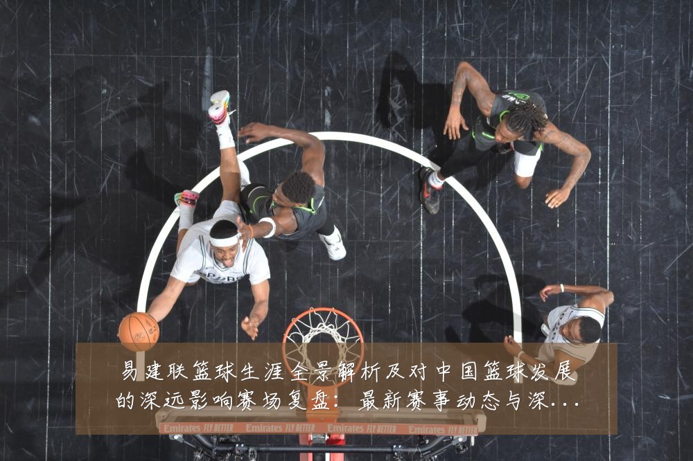 易建联篮球生涯全景解析及对中国篮球发展的深远影响赛场复盘：最新赛事动态与深度分析