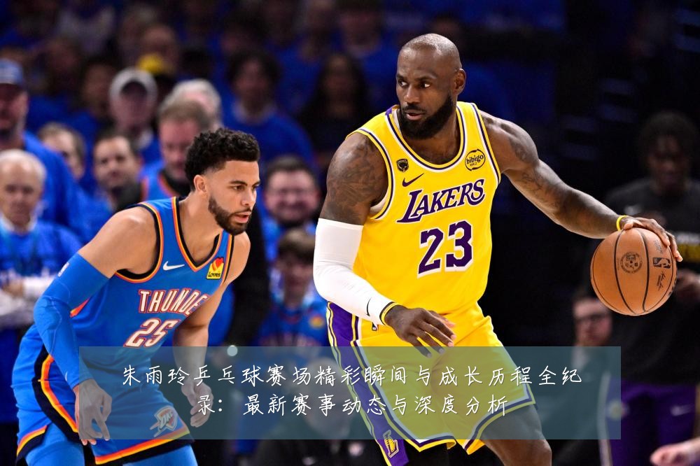 朱雨玲乒乓球赛场精彩瞬间与成长历程全纪录：最新赛事动态与深度分析