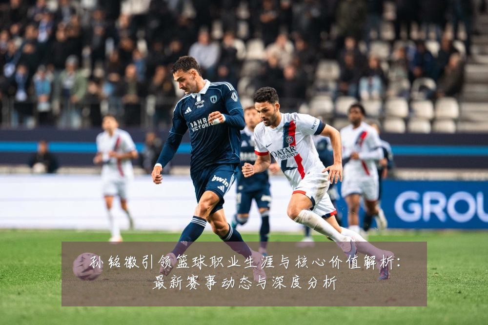 孙铭徽引领篮球职业生涯与核心价值解析:最新赛事动态与深度分析